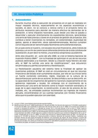 Programa de Formación: Desarrollo de Capacidades para el Fortalecimiento de las Organizaciones Políticas
62
IV. Inversión Pública
1. Antecedentes
Durante muchos años la ejecución de proyectos en el país se realizaba sin
mayor respaldo técnico, especialmente en los aspectos económicos y
sociales, es decir, no se conocía a ciencia cierta si el proyecto tenia los
atributos necesarios para atender de manera efectiva las demandas de la
población, si tenia impactos favorables, pues desde una idea se pasaba a
desarrollar y ejecutar directamente los expedientes técnicos, ignorándose
una serie de fases previas y claves en el proceso de gestión de proyectos. Ello
conllevo a tener inversiones no rentables, sin sostenibilidad, duplicidad de
gastos, ajenos al desarrollo, obras sobredimensionadas. Muchos cumplían
con el requisito de ser denominados fácilmente como elefantes blancos.
En un país como el nuestro, con escasos recursos financieros, altos índices de
pobreza y un sin fin de carencias en diferentes ámbitos de la vida cotidiana de
la población, es por decir lo menos, una práctica vergonzosa y pusilánime.
Ante esta situación, en junio del año 2000, se creó el Sistema Nacional de
15
Inversión Pública (SNIP) con la finalidad de optimizar el uso de los recursos
públicos destinados a la inversión. Desde su creación hasta febrero de este
16
año, el SNIP ha sufrido una serie de modificaciones , que estuvieron
encaminadas a su perfeccionamiento y flexibilización.
La flexibilización paulatina del sistema tiene la finalidad de agilizar las
inversiones públicas. El SNIP se creó en circunstancias en que los recursos
financieros del Estado eran sumamente escasos, por ello en sus inicios tenía
un fuerte contenido centralista, rígido, inspirado en la cultura de la
desconfianza por parte de sus autores. Se desconfiaba y aun se desconfía en
la capacidad de los organismos del gobierno nacional y especialmente en los
gobiernos regionales y locales. Sin embargo con el crecimiento de la
economía por una serie de factores como la mayor inversión extranjera, el
auge de la agro exportación, la construcción, el alza de los precios de los
metales, etc., las entidades publicas incrementan sus ingresos de manera
abrupta, encontrándose en sus cuentas bancarias con fondos financieros
altos que no pueden ejecutar con celeridad.
15 La Ley Nº 27293, crea el Sistema Nacional de Inversión Pública.
16 Modificaciones: Por Ley N° 28802 (publicada el 21 de julio de 2006). Por Decreto de Urgencia Nº 018-2006. (publicado el
27 de julio de 2006), que suspendió la aplicación del Artículo Único de la Ley Nº 28802, en la parte que modifica el
artículo 9, incorpora el artículo 11 y deroga los incisos 10.3 y 10.6 del artículo 10 en la Ley Nº 27293, hasta la
publicación del Reglamento a que se refiere la Primera Disposición Complementaria de la Ley Nº 28802. Por la Tercera
Disposición Final de la Ley N° 28927, Ley de Presupuesto del Sector Público para el Año Fiscal 2007, que dispone que al
31 de diciembre de 2006, el Poder Ejecutivo publica el Decreto Supremo que contiene el Reglamento de la Ley N°
27293, modificada por la Ley N° 28802, el mismo que entrará en vigencia desde enero de 2007. Con Decreto de
Urgencia N° 015-2007 se declara en reestructuración al Sistema Nacional de Inversión Pública, creándose una
Comisión Técnica de Alto Nivel encargada de elaborar una propuesta de mejora de dicho Sistema. A través del
Decreto Supremo N° 102-2007-EF, se aprueba el nuevo reglamento del SNIP (Publicado en el Diario Oficial “El Peruano”
el 19 de julio de 2007). Por ultimo por el Decreto Supremo N° 038-2009-EF (publicado en el Diario Oficial “El Peruano” el
15 de febrero de 2009), se modifica nuevamente el Reglamento.
 
