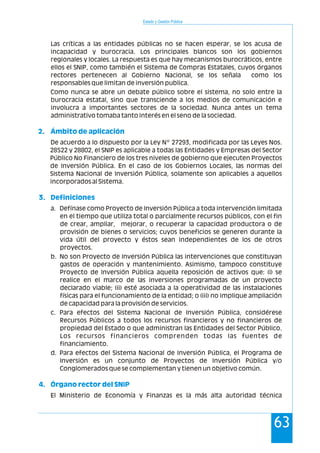 Las críticas a las entidades públicas no se hacen esperar, se los acusa de
incapacidad y burocracia. Los principales blancos son los gobiernos
regionales y locales. La respuesta es que hay mecanismos burocráticos, entre
ellos el SNIP, como también el Sistema de Compras Estatales, cuyos órganos
rectores pertenecen al Gobierno Nacional, se los señala como los
responsables que limitan de inversión publica.
Como nunca se abre un debate público sobre el sistema, no solo entre la
burocracia estatal, sino que transciende a los medios de comunicación e
involucra a importantes sectores de la sociedad. Nunca antes un tema
administrativo tomaba tanto interés en el seno de la sociedad.
De acuerdo a lo dispuesto por la Ley Nº 27293, modificada por las Leyes Nos.
28522 y 28802, el SNIP es aplicable a todas las Entidades y Empresas del Sector
Público No Financiero de los tres niveles de gobierno que ejecuten Proyectos
de Inversión Pública. En el caso de los Gobiernos Locales, las normas del
Sistema Nacional de Inversión Pública, solamente son aplicables a aquellos
incorporados al Sistema.
2. Ámbito de aplicación
3. Definiciones
4. Órgano rector del SNIP
a. Defínase como Proyecto de Inversión Pública a toda intervención limitada
en el tiempo que utiliza total o parcialmente recursos públicos, con el fin
de crear, ampliar, mejorar, o recuperar la capacidad productora o de
provisión de bienes o servicios; cuyos beneficios se generen durante la
vida útil del proyecto y éstos sean independientes de los de otros
proyectos.
b. No son Proyecto de Inversión Pública las intervenciones que constituyan
gastos de operación y mantenimiento. Asimismo, tampoco constituye
Proyecto de Inversión Pública aquella reposición de activos que: (i) se
realice en el marco de las inversiones programadas de un proyecto
declarado viable; (ii) esté asociada a la operatividad de las instalaciones
físicas para el funcionamiento de la entidad; o (iii) no implique ampliación
de capacidad para la provisión de servicios.
c. Para efectos del Sistema Nacional de Inversión Pública, considérese
Recursos Públicos a todos los recursos financieros y no financieros de
propiedad del Estado o que administran las Entidades del Sector Público.
Los recursos financieros comprenden todas las fuentes de
financiamiento.
d. Para efectos del Sistema Nacional de Inversión Pública, el Programa de
Inversión es un conjunto de Proyectos de Inversión Pública y/o
Conglomerados que se complementan y tienen un objetivo común.
El Ministerio de Economía y Finanzas es la más alta autoridad técnica
Estado y Gestión Pública
63
 