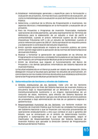 Estado y Gestión Pública
65
m. Establecer metodologías generales y específicas para la formulación y
evaluación de proyectos, normas técnicas y parámetros de evaluación, así
como la metodología para la evaluación ex post de Proyectos de Inversión
Pública.
n. Determina, a solicitud de la Oficina de Programación e Inversiones, los
aspectos técnicos y metodológicos en la formulación y evaluación de un
proyecto.
o. Para los Proyectos o Programas de Inversión financiados mediante
operaciones de endeudamiento, aprueba expresamente los Términos de
Referencia para la elaboración de un estudio a nivel de perfil o
prefactibilidad, cuando el precio referencial supere las 60 Unidades
Impositivas Tributarias (UIT) o de un estudio de factibilidad, cuando el
precio referencial supere las 200 UIT. Dicha aprobación es requisito previo
a la elaboración o contratación del estudio respectivo.
p. Emitir opinión especializada en materia de inversión pública; así como
emitir opinión legal sobre la aplicación de las normas del Sistema Nacional
de Inversión Pública.
q. Realizar y fomentar la generación de capacidades en las Oficinas de
Programación e Inversiones y Unidades Formuladoras en las fases del Ciclo
del Proyecto y en la Programación Multianual de la Inversión Pública.
r. Emitir las directivas que regulan el funcionamiento del Banco de
Proyectos y los demás aplicativos informáticos del Sistema Nacional de
Inversión Pública.
La facultad establecida en el literal g) puede ser objeto de delegación. Dicha
delegación incluye la facultad para aprobar los estudios de preinversión, en
concordancia con los niveles mínimos de estudios que establezca la Dirección
General de Programación Multianual del Sector Público.
a. Ámbito Institucional de los Sectores: Cada uno de los Sectores
conformados para los fines del Sistema Nacional de Inversión Pública se
encuentra bajo la responsabilidad de un Ministerio o un Organismo
Constitucionalmente Autónomo o un órgano representativo de un
conjunto de éstos. Asimismo, para efectos del Sistema Nacional de
Inversión Pública, cada Sector agrupa a las empresas de servicios públicos
de propiedad o bajo administración de más de un gobierno regional o
gobierno local.
b. Responsabilidad Funcional de los Sectores: Los Sectores evalúan los
Proyectos de Inversión Pública que formulen las Unidades Formuladoras
del Gobierno Nacional o que se financien con recursos provenientes de
operaciones endeudamiento u otra que conlleve el aval o garantía del
Estado, que se enmarquen en el ámbito de determinada función,
programa o subprograma de la que sean responsables, según el
Clasificador de Responsabilidad Funcional del Sistema Nacional de
Inversión Pública que apruebe la Dirección General de Programación
Multianual del Sector Público.
5. Determinación de Sectores y niveles de Gobierno
 