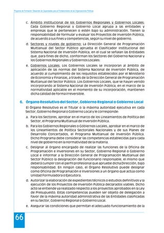 Programa de Formación: Desarrollo de Capacidades para el Fortalecimiento de las Organizaciones Políticas
66
c. Ámbito Institucional de los Gobiernos Regionales y Gobiernos Locales:
Cada Gobierno Regional y Gobierno Local agrupa a las entidades y
empresas que le pertenecen o estén bajo su administración. Tienen la
responsabilidad de formular y evaluar los Proyectos de Inversión Pública,
de acuerdo a sus fines y competencias, según su nivel de gobierno.
d. Sectores y niveles de gobierno: La Dirección General de Programación
Multianual del Sector Público aprueba el Clasificador Institucional del
Sistema Nacional de Inversión Pública, en el cual se señalan las Entidades
que, para fines de dicho, conforman los Sectores del Gobierno Nacional y
los Gobiernos Regionales y Gobiernos Locales:
e. Gobiernos Locales: Los Gobiernos Locales se incorporan al ámbito de
aplicación de las normas del Sistema Nacional de Inversión Pública, de
acuerdo al cumplimiento de los requisitos establecidos por el Ministerio
de Economía y Finanzas, a través de la Dirección General de Programación
Multianual del Sector Público. Los Gobiernos Locales, que se hayan venido
incorporando al Sistema Nacional de Inversión Pública, en el marco de la
normatividad aplicable en el momento de su incorporación, mantienen
dicha calidad de forma irreversible.
El Órgano Resolutivo es el Titular o la máxima autoridad ejecutiva en cada
Sector, Gobierno Regional o Gobierno Local y le corresponde:
a. Para los Sectores, aprobar en el marco de los Lineamientos de Política del
Sector, el Programa Multianual de Inversión Pública.
b. Para los Gobiernos Regionales o Gobiernos Locales, aprobar en el marco de
los Lineamientos de Política Sectoriales Nacionales y de sus Planes de
Desarrollo Concertados, el Programa Multianual de Inversión Pública.
Dicho Programa debe considerar las competencias establecidas para cada
nivel de gobierno en la normatividad de la materia.
c. Designar al órgano encargado de realizar las funciones de la Oficina de
Programación e Inversiones en su Sector, Gobierno Regional o Gobierno
Local e informar a la Dirección General de Programación Multianual del
Sector Público la designación del funcionario responsable, el mismo que
deberá cumplir con el perfil profesional que apruebe dicha Dirección, bajo
responsabilidad. En ningún caso, el Órgano Resolutivo puede designar
como Oficina de Programación e Inversiones a un órgano que actúa como
Unidad Formuladora o Ejecutora.
d. Autorizar la elaboración de expedientes técnicos o estudios definitivos y la
ejecución de los Proyectos de Inversión Pública declarados viables. Dicho
acto se entiende ya realizado respecto a los proyectos aprobados en la Ley
de Presupuesto. Estas competencias pueden ser objeto de delegación a
favor de la máxima autoridad administrativa de las Entidades clasificadas
en su Sector, Gobierno Regional o Gobierno Local.
e. Asegurar las condiciones que permitan el adecuado funcionamiento de la
6. Órgano Resolutivo del Sector, Gobierno Regional o Gobierno Local
 