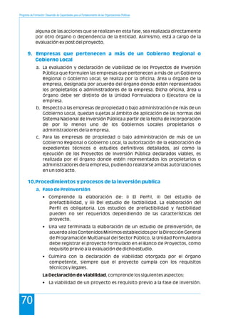 Programa de Formación: Desarrollo de Capacidades para el Fortalecimiento de las Organizaciones Políticas
70
alguna de las acciones que se realizan en esta fase, sea realizada directamente
por otro órgano o dependencia de la Entidad. Asimismo, está a cargo de la
evaluación ex post del proyecto.
a. La evaluación y declaración de viabilidad de los Proyectos de Inversión
Pública que formulen las empresas que pertenecen a más de un Gobierno
Regional o Gobierno Local, se realiza por la oficina, área u órgano de la
empresa, designada por acuerdo del órgano donde estén representados
los propietarios o administradores de la empresa. Dicha oficina, área u
órgano debe ser distinto de la Unidad Formuladora o Ejecutora de la
empresa.
b. Respecto a las empresas de propiedad o bajo administración de más de un
Gobierno Local, quedan sujetas al ámbito de aplicación de las normas del
Sistema Nacional de Inversión Pública a partir de la fecha de incorporación
de por lo menos uno de los Gobiernos Locales propietarios o
administradores de la empresa.
c. Para las empresas de propiedad o bajo administración de más de un
Gobierno Regional o Gobierno Local, la autorización de la elaboración de
expedientes técnicos o estudios definitivos detallados, así como la
ejecución de los Proyectos de Inversión Pública declarados viables, es
realizada por el órgano donde estén representados los propietarios o
administradores de la empresa, pudiendo realizarse ambas autorizaciones
en un solo acto.
• Comprende la elaboración de: i) El Perfil, ii) Del estudio de
prefactibilidad, y iii) Del estudio de factibilidad. La elaboración del
Perfil es obligatoria. Los estudios de prefactibilidad y factibilidad
pueden no ser requeridos dependiendo de las características del
proyecto.
• Una vez terminada la elaboración de un estudio de preinversión, de
acuerdo a los Contenidos Mínimos establecidos por la Dirección General
de Programación Multianual del Sector Público, la Unidad Formuladora
debe registrar el proyecto formulado en el Banco de Proyectos, como
requisito previo a la evaluación de dicho estudio.
• Culmina con la declaración de viabilidad otorgada por el órgano
competente, siempre que el proyecto cumpla con los requisitos
técnicos y legales.
La Declaración de viabilidad, comprende los siguientes aspectos:
• La viabilidad de un proyecto es requisito previo a la fase de inversión.
9. Empresas que pertenecen a más de un Gobierno Regional o
Gobierno Local
10.Procedimientos y procesos de la inversión publica
a. Fase de Preinversión
 