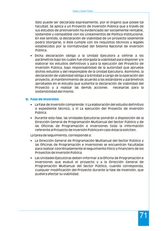 Estado y Gestión Pública
71
Sólo puede ser declarada expresamente, por el órgano que posee tal
facultad. Se aplica a un Proyecto de Inversión Pública que a través de
sus estudios de preinversión ha evidenciado ser socialmente rentable,
sostenible y compatible con los Lineamientos de Política Institucional.
En ese sentido, la declaración de viabilidad de un proyecto solamente
podrá otorgarse, si éste cumple con los requisitos técnicos y legales
establecidos por la normatividad del Sistema Nacional de Inversión
Pública.
• Dicha declaración obliga a la Unidad Ejecutora a ceñirse a los
parámetros bajo los cuales fue otorgada la viabilidad para disponer y/o
elaborar los estudios definitivos y para la ejecución del Proyecto de
Inversión Pública, bajo responsabilidad de la autoridad que apruebe
dichos estudios y del responsable de la Unidad Ejecutora. Asimismo, la
declaración de viabilidad obliga a la Entidad a cargo de la operación del
proyecto, al mantenimiento de acuerdo a los estándares y parámetros
aprobados en el estudio que sustenta la declaración de viabilidad del
Proyecto y a realizar las demás acciones necesarias para la
sostenibilidad del mismo.
• La Fase de Inversión comprende: i) La elaboración del estudio definitivo
o expediente técnico, y ii) La ejecución del Proyecto de Inversión
Pública.
• Durante esta fase, las Unidades Ejecutoras pondrán a disposición de la
Dirección General de Programación Multianual del Sector Público y de
las Oficinas de Programación e Inversiones toda la información
referente al Proyecto de Inversión Pública en caso éstas la soliciten.
La tarea de seguimiento, corresponde a:
• La Dirección General de Programación Multianual del Sector Público y
las Oficinas de Programación e Inversiones se encuentran facultadas
para realizar coordinadamente el seguimiento físico y financiero de los
Proyectos de Inversión Pública.
• Las Unidades Ejecutoras deben informar a la Oficina de Programación e
Inversiones que evaluó el proyecto y a la Dirección General de
Programación Multianual del Sector Público, cuando corresponda,
cualquier modificación del Proyecto durante la fase de Inversión, que
pudiera afectar su viabilidad.
b. Fase de Inversión
 