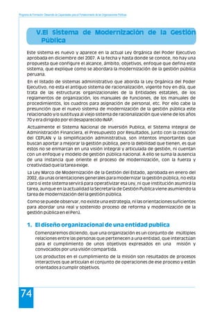 Programa de Formación: Desarrollo de Capacidades para el Fortalecimiento de las Organizaciones Políticas
74
V.El Sistema de Modernización de la Gestión
Pública
1. El diseño organizacional de una entidad publica
Este sistema es nuevo y aparece en la actual Ley Orgánica del Poder Ejecutivo
aprobada en diciembre del 2007. A la fecha y hasta donde se conoce, no hay una
propuesta que configure el alcance, ámbito, objetivos, enfoque que defina este
sistema, que explique como se abordara la modernización de la gestión pública
peruana.
En el listado de sistemas administrativo que aborda la Ley Orgánica del Poder
Ejecutivo, no esta el antiguo sistema de racionalización, vigente hoy en día, que
trata de las estructuras organizacionales de la Entidades estatales, de los
reglamentos de organización, los manuales de funciones, de los manuales de
procedimientos, los cuadros para asignación de personal, etc. Por ello cabe la
presunción que el nuevo sistema de modernización de la gestión pública este
relacionado y/o sustituya al viejo sistema de racionalización que viene de los años
70 y era dirigido por el desaparecido INAP.
Actualmente el Sistema Nacional de Inversión Publica, el Sistema Integral de
Administración Financiera, el Presupuesto por Resultados, junto con la creación
del CEPLAN y la simplificación administrativa, son intentos importantes que
buscan aportar a mejorar la gestión pública, pero la debilidad que tienen, es que
estos no se enmarcan en una visión integral y articulada de gestión, ni cuentan
con un enfoque y modelo de gestión pública nacional. A ello se suma la ausencia
de una instancia que oriente el proceso de modernización, con la fuerza y
creatividad que la tarea exige.
La Ley Marco de Modernización de la Gestión del Estado, aprobada en enero del
2002, da unas orientaciones generales para modernizar la gestión pública, no esta
claro si este sistema servirá para operativizar esa Ley, ni que institución asumirá la
tarea, aunque en la actualidad la Secretaría de Gestión Publica viene asumiendo la
tarea de modernización del la gestión pública.
Como se puede observar, no existe una estrategia, ni las orientaciones suficientes
para abordar una real y sostenido proceso de reforma y modernización de la
gestión pública en el Perú.
Comenzaremos diciendo, que una organización es un conjunto de múltiples
relaciones entre las personas que pertenecen a una entidad, que interactúan
para el cumplimiento de unos objetivos expresados en una misión y
convocados por una visión compartida.
Los productos en el cumplimiento de la misión son resultados de procesos
interactivos que articulan el conjunto de operaciones de ese proceso y están
orientados a cumplir objetivos.
 