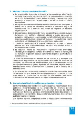 Estado y Gestión Pública
75
2. Algunos criterios para la organización
3. La modernización de los gobiernos regionales y locales
a. La organización debe estar articulado a los procesos de planificación
sectorial, territorial o institucional, según se corresponda con el ámbito
de acción de la entidad. En ese sentido el diseño organizacional debe
responder a requerimientos del entorno, en el marco de su misión
institucional.
b. La organización se concibe desde la misión institucional e inscrita en el
marco de la visión de desarrollo sectorial o territorial, según las
competencias de la entidad para quien se requiere un rediseño
organizacional.
c. La organización debe responder más a una gestión por procesos que por
funciones, ello facilitara establecer labores y tareas agrupadas en
proyectos y actividades encaminadas a cumplir objetivos. Las funciones
fijan responsabilidad expresadas en atribuciones y competencias, mas no
delimitan la actividad a gestionar, por el contrario la dispersan.
d. Desarrollo de estructuras y sistemas orientados a equipos, lo que es
posible solo si se organiza el trabajo en torno a actividades y no a la
distribución de funciones.
e. Se requiere diseño de instrumentos organizacionales articulados,
eficaces y flexibles para la toma de decisiones. Ello implica el diseño y uso
de manuales de gestión, más que reglamentos dispersos que fracturan la
gestión publica.
Lo antes señalado exige una revisión de los conceptos y enfoques que
sustentan los reglamentos de organización y funciones, los manuales de
funciones, los manuales de procedimientos, que se corresponden con un
enfoque procedimental, ajeno a la gestión por resultados. Hay que poner la
administración pública al servicio del ciudadano y no al servicio de la
administración.
El éxito de una entidad cualquiera, depende más de las competencias de las
personas que trabajan en ella, que de sus modelos organizacionales, aunque
estos juegan su propio rol, de ahí que hay que generar una cultura
organizacional con sentido de servicio y espíritu de emprendimiento.
Con la finalidad de crear condiciones favorables para la modernización de los
gobiernos descentralizados, se ha establecido un Régimen Especial
17
Facultativo para que emprendan e implementen procesos de reforma
institucional, de manera que estén en mejores condiciones de promover el
desarrollo integral y armónico de sus territorios y la provisión de los servicios
públicos regionales y locales.
Este régimen especial, comprende además la efectivización del traslado de
17 Aprobado mediante Decreto Legislativo 1026, del 20 de junio del 2008.
 