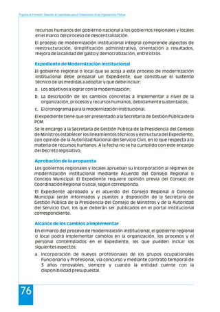 Programa de Formación: Desarrollo de Capacidades para el Fortalecimiento de las Organizaciones Políticas
76
recursos humanos del gobierno nacional a los gobiernos regionales y locales
en el marco del proceso de descentralización.
El proceso de modernización institucional integral comprende aspectos de
reestructuración, simplificación administrativa, orientación a resultados,
mejora de la calidad del gasto y democratización, entre otros.
El gobierno regional o local que se acoja a este proceso de modernización
institucional debe preparar un Expediente, que constituye el sustento
técnico de las medidas a adoptar y que debe incluir:
a. Los objetivos a lograr con la modernización;
b. La descripción de los cambios concretos a implementar a nivel de la
organización, procesos y recursos humanos, debidamente sustentados;
c. El cronograma para la modernización institucional.
El expediente tiene que ser presentado a la Secretaría de Gestión Pública de la
PCM.
Se le encargo a la Secretaría de Gestión Pública de la Presidencia del Consejo
de Ministros establecer los lineamientos técnicos y estructura del Expediente,
con opinión de la Autoridad Nacional del Servicio Civil, en lo que respecta a la
materia de recursos humanos. A la fecha no se ha cumplido con este encargo
del Decreto legislativo.
Los gobiernos regionales y locales aprueban su incorporación al régimen de
modernización institucional mediante Acuerdo del Consejo Regional o
Concejo Municipal. El Expediente requiere opinión previa del Consejo de
Coordinación Regional o Local, según corresponda.
El Expediente aprobado y el acuerdo del Consejo Regional o Concejo
Municipal serán informados y puestos a disposición de la Secretaria de
Gestión Pública de la Presidencia del Consejo de Ministros y de la Autoridad
del Servicio Civil, los que deberán ser publicados en el portal institucional
correspondiente.
En el marco del proceso de modernización institucional, el gobierno regional
o local podrá implementar cambios en la organización, los procesos y el
personal contemplados en el Expediente, los que pueden incluir los
siguientes aspectos:
a. Incorporación de nuevos profesionales de los grupos ocupacionales
Funcionario y Profesional, vía concurso y mediante contrato temporal de
3 años renovables, siempre y cuando la entidad cuente con la
disponibilidad presupuestal.
Expediente de Modernización Institucional
Aprobación de la propuesta
Alcance de los cambios a implementar
 