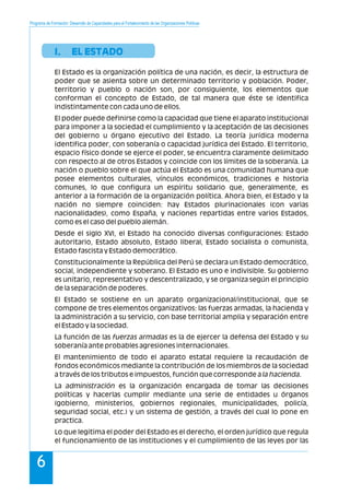 Programa de Formación: Desarrollo de Capacidades para el Fortalecimiento de las Organizaciones Políticas
6
I. EL ESTADO
El Estado es la organización política de una nación, es decir, la estructura de
poder que se asienta sobre un determinado territorio y población. Poder,
territorio y pueblo o nación son, por consiguiente, los elementos que
conforman el concepto de Estado, de tal manera que éste se identifica
indistintamente con cada uno de ellos.
El poder puede definirse como la capacidad que tiene el aparato institucional
para imponer a la sociedad el cumplimiento y la aceptación de las decisiones
del gobierno u órgano ejecutivo del Estado. La teoría jurídica moderna
identifica poder, con soberanía o capacidad jurídica del Estado. El territorio,
espacio físico donde se ejerce el poder, se encuentra claramente delimitado
con respecto al de otros Estados y coincide con los límites de la soberanía. La
nación o pueblo sobre el que actúa el Estado es una comunidad humana que
posee elementos culturales, vínculos económicos, tradiciones e historia
comunes, lo que configura un espíritu solidario que, generalmente, es
anterior a la formación de la organización política. Ahora bien, el Estado y la
nación no siempre coinciden: hay Estados plurinacionales (con varias
nacionalidades), como España, y naciones repartidas entre varios Estados,
como es el caso del pueblo alemán.
Desde el siglo XVI, el Estado ha conocido diversas configuraciones: Estado
autoritario, Estado absoluto, Estado liberal, Estado socialista o comunista,
Estado fascista y Estado democrático.
Constitucionalmente la República del Perú se declara un Estado democrático,
social, independiente y soberano. El Estado es uno e indivisible. Su gobierno
es unitario, representativo y descentralizado, y se organiza según el principio
de la separación de poderes.
El Estado se sostiene en un aparato organizacional/institucional, que se
compone de tres elementos organizativos: las fuerzas armadas, la hacienda y
la administración a su servicio, con base territorial amplia y separación entre
el Estado y la sociedad.
La función de las fuerzas armadas es la de ejercer la defensa del Estado y su
soberanía ante probables agresiones internacionales.
El mantenimiento de todo el aparato estatal requiere la recaudación de
fondos económicos mediante la contribución de los miembros de la sociedad
a través de los tributos e impuestos, función que corresponde a la hacienda.
La administración es la organización encargada de tomar las decisiones
políticas y hacerlas cumplir mediante una serie de entidades u órganos
(gobierno, ministerios, gobiernos regionales, municipalidades, policía,
seguridad social, etc.) y un sistema de gestión, a través del cual lo pone en
practica.
Lo que legitima el poder del Estado es el derecho, el orden jurídico que regula
el funcionamiento de las instituciones y el cumplimiento de las leyes por las
 