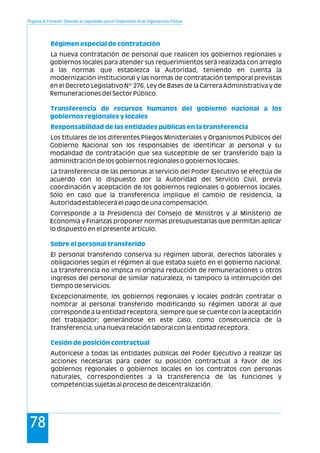 Programa de Formación: Desarrollo de Capacidades para el Fortalecimiento de las Organizaciones Políticas
78
La nueva contratación de personal que realicen los gobiernos regionales y
gobiernos locales para atender sus requerimientos será realizada con arreglo
a las normas que establezca la Autoridad, teniendo en cuenta la
modernización institucional y las normas de contratación temporal previstas
en el Decreto Legislativo Nº 276, Ley de Bases de la Carrera Administrativa y de
Remuneraciones del Sector Público.
Los titulares de los diferentes Pliegos Ministeriales y Organismos Públicos del
Gobierno Nacional son los responsables de identificar al personal y su
modalidad de contratación que sea susceptible de ser transferido bajo la
administración de los gobiernos regionales o gobiernos locales.
La transferencia de las personas al servicio del Poder Ejecutivo se efectúa de
acuerdo con lo dispuesto por la Autoridad del Servicio Civil, previa
coordinación y aceptación de los gobiernos regionales o gobiernos locales.
Sólo en caso que la transferencia implique el cambio de residencia, la
Autoridad establecerá el pago de una compensación.
Corresponde a la Presidencia del Consejo de Ministros y al Ministerio de
Economía y Finanzas proponer normas presupuestarias que permitan aplicar
lo dispuesto en el presente artículo.
El personal transferido conserva su régimen laboral, derechos laborales y
obligaciones según el régimen al que estaba sujeto en el gobierno nacional.
La transferencia no implica ni origina reducción de remuneraciones u otros
ingresos del personal de similar naturaleza, ni tampoco la interrupción del
tiempo de servicios.
Excepcionalmente, los gobiernos regionales y locales podrán contratar o
nombrar al personal transferido modificando su régimen laboral al que
corresponde a la entidad receptora, siempre que se cuente con la aceptación
del trabajador; generándose en este caso, como consecuencia de la
transferencia, una nueva relación laboral con la entidad receptora.
Autorícese a todas las entidades públicas del Poder Ejecutivo a realizar las
acciones necesarias para ceder su posición contractual a favor de los
gobiernos regionales o gobiernos locales en los contratos con personas
naturales, correspondientes a la transferencia de las funciones y
competencias sujetas al proceso de descentralización.
Régimen especial de contratación
Transferencia de recursos humanos del gobierno nacional a los
gobiernos regionales y locales
Responsabilidad de las entidades públicas en la transferencia
Sobre el personal transferido
Cesión de posición contractual
 
