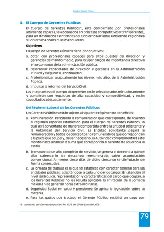 Estado y Gestión Pública
79
4. El Cuerpo de Gerentes Publicas
Del Régimen Laboral de los Gerentes Públicos
18
El Cuerpo de Gerentes Públicos , está conformado por profesionales
altamente capaces, seleccionados en procesos competitivos y transparentes,
para ser destinados a entidades del Gobierno Nacional, Gobiernos Regionales
y Gobiernos Locales que los requieran.
Objetivos
El Cuerpo de Gerentes Públicos tiene por objetivos:
a. Cotar con profesionales capaces para altos puestos de dirección y
gerencias de mando medio, para ocupar cargos de importancia directiva
en organismos de la administración pública.
b. Desarrollar capacidades de dirección y gerencia en la Administración
Pública y asegurar su continuidad.
c. Profesionalizar gradualmente los niveles más altos de la Administración
Pública.
d. Impulsar la reforma del Servicio Civil.
Los integrantes del cuerpo de gerentes serán seleccionados minuciosamente
y cumplirán con requisitos de alta capacidad y competitividad, y serán
capacitados adecuadamente.
Los Gerentes Públicos están sujetos al siguiente régimen de beneficios:
a. Remuneración: Percibirán la remuneración que corresponda, de acuerdo
al régimen especial establecido para el Cuerpo de Gerentes Públicos, la
cual será solventada de manera compartida entre la Entidad solicitante y
la Autoridad del Servicio Civil. La Entidad solicitante pagará la
remuneración y todos los conceptos no remunerativos que correspondan
a la plaza que ocupe y, de ser necesario, la Autoridad complementará este
monto hasta alcanzar la suma que corresponda al Gerente de acuerdo a la
escala.
b. Transcurrido un año completo de servicio, se genera el derecho a quince
días calendario de descanso remunerado, salvo acumulación
convencional. Al menos cinco días de dicho descanso se disfrutarán de
forma consecutiva.
c. La jornada de trabajo es la que se establece con carácter general para las
entidades públicas, adaptándose a cada uno de los cargos. En atención al
nivel jerárquico, representación y características del cargo que ocupan, a
los Gerentes Públicos no les resulta aplicable la limitación de la jornada
máxima ni se generan horas extraordinarias.
d. Seguridad Social en salud y pensiones: Se aplica la legislación sobre la
materia.
e. Para los gastos por traslado el Gerente Público recibirá un pago por
18 Aprobado por Decreto Legislativo No 1024, del 20 de junio del 2008
 