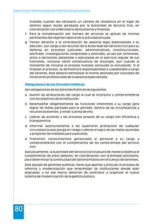 Programa de Formación: Desarrollo de Capacidades para el Fortalecimiento de las Organizaciones Políticas
80
traslado cuando sea necesario un cambio de residencia en el lugar de
destino según escala aprobada por la Autoridad de Servicio Civil, en
coordinación con el Ministerio de Economía y Finanzas.
f. Para la compensación por tiempo de servicios se aplican las normas
pertinentes del régimen laboral de la actividad privada.
g. Tienen derecho a la contratación de asesoría legal especializada a su
elección, con cargo a los recursos de la Autoridad del Servicio Civil para su
defensa en procesos judiciales, administrativos, constitucionales,
arbitrales, investigaciones congresales y policiales, ya sea por omisiones,
actos o decisiones adoptadas o ejecutadas en el ejercicio regular de sus
funciones, inclusive como consecuencia de encargos, aún cuando al
momento de iniciarse el proceso hubiese concluido la vinculación. Si al
finalizar el proceso, se demostrara responsabilidad o culpabilidad a cargo
del Gerente, éste deberá reembolsar el monto abonado por concepto de
honorarios profesionales de la asesoría especializada.
Son obligaciones de los Gerentes Públicos las siguientes:
a. Asumir las atribuciones del cargo al cual se incorpora y comprometerse
con los objetivos de la institución;
b. Desempeñar diligentemente las funciones inherentes a su cargo para
lograr las metas pactadas para el período, dentro de las circunstancias y
recursos existentes, y rendir cuenta de ello;
c. Liderar las acciones y los procesos propios de su cargo con eficiencia y
transparencia;
d. Informar oportunamente a los superiores jerárquicos de cualquier
circunstancia que ponga en riesgo o afecte el logro de las metas asumidas
y proponer las medidas para superarlas;
e. Transmitir conocimientos gerenciales al personal a su cargo y
comprometerlos con el cumplimiento de los compromisos del servicio
civil.
Exclusivamente, la Autoridad del Servicio Civil evaluará de manera objetiva el
cumplimiento de estos deberes, en coordinación con la Entidad solicitante,
para determinar la continuidad del Gerente Público en el Cuerpo de Gerentes.
Este equipo de gerentes públicos, tiene que aportar y articular el proceso de
reforma y modernización que emprendan las instituciones donde sean
asignados, y en ese marco deberían de contribuir a organizar el nuevo
sistema de modernización de la gestión pública.
Obligaciones de los Gerentes Públicos
 