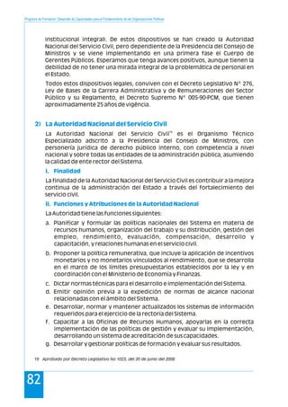 Programa de Formación: Desarrollo de Capacidades para el Fortalecimiento de las Organizaciones Políticas
82
institucional integral). De estos dispositivos se han creado la Autoridad
Nacional del Servicio Civil, pero dependiente de la Presidencia del Consejo de
Ministros y se viene implementando en una primera fase el Cuerpo de
Gerentes Públicos. Esperamos que tenga avances positivos, aunque tienen la
debilidad de no tener una mirada integral de la problemática de personal en
el Estado.
Todos estos dispositivos legales, conviven con el Decreto Legislativo Nº 276,
Ley de Bases de la Carrera Administrativa y de Remuneraciones del Sector
Público y su Reglamento, el Decreto Supremo Nº 005-90-PCM, que tienen
aproximadamente 25 años de vigência.
19
La Autoridad Nacional del Servicio Civil es el Organismo Técnico
Especializado adscrito a la Presidencia del Consejo de Ministros, con
personería jurídica de derecho público interno, con competencia a nivel
nacional y sobre todas las entidades de la administración pública, asumiendo
la calidad de ente rector del Sistema.
La finalidad de la Autoridad Nacional del Servicio Civil es contribuir a la mejora
continua de la administración del Estado a través del fortalecimiento del
servicio civil.
La Autoridad tiene las funciones siguientes:
a. Planificar y formular las políticas nacionales del Sistema en materia de
recursos humanos, organización del trabajo y su distribución, gestión del
empleo, rendimiento, evaluación, compensación, desarrollo y
capacitación, y relaciones humanas en el servicio civil.
b. Proponer la política remunerativa, que incluye la aplicación de incentivos
monetarios y no monetarios vinculados al rendimiento, que se desarrolla
en el marco de los límites presupuestarios establecidos por la ley y en
coordinación con el Ministerio de Economía y Finanzas.
c. Dictar normas técnicas para el desarrollo e implementación del Sistema.
d. Emitir opinión previa a la expedición de normas de alcance nacional
relacionadas con el ámbito del Sistema.
e. Desarrollar, normar y mantener actualizados los sistemas de información
requeridos para el ejercicio de la rectoría del Sistema.
f. Capacitar a las Oficinas de Recursos Humanos, apoyarlas en la correcta
implementación de las políticas de gestión y evaluar su implementación,
desarrollando un sistema de acreditación de sus capacidades.
g. Desarrollar y gestionar políticas de formación y evaluar sus resultados.
2) La Autoridad Nacional del Servicio Civil
i. Finalidad
ii. Funciones y Atribuciones de la Autoridad Nacional
19 Aprobado por Decreto Legislativo No 1023, del 20 de junio del 2008
 