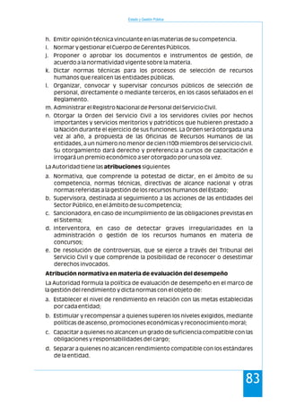 Estado y Gestión Pública
83
h. Emitir opinión técnica vinculante en las materias de su competencia.
i. Normar y gestionar el Cuerpo de Gerentes Públicos.
j. Proponer o aprobar los documentos e instrumentos de gestión, de
acuerdo a la normatividad vigente sobre la materia.
k. Dictar normas técnicas para los procesos de selección de recursos
humanos que realicen las entidades públicas.
l. Organizar, convocar y supervisar concursos públicos de selección de
personal, directamente o mediante terceros, en los casos señalados en el
Reglamento.
m. Administrar el Registro Nacional de Personal del Servicio Civil.
n. Otorgar la Orden del Servicio Civil a los servidores civiles por hechos
importantes y servicios meritorios y patrióticos que hubieren prestado a
la Nación durante el ejercicio de sus funciones. La Orden será otorgada una
vez al año, a propuesta de las Oficinas de Recursos Humanos de las
entidades, a un número no menor de cien (100) miembros del servicio civil.
Su otorgamiento dará derecho y preferencia a cursos de capacitación e
irrogará un premio económico a ser otorgado por una sola vez.
La Autoridad tiene las atribuciones siguientes
a. Normativa, que comprende la potestad de dictar, en el ámbito de su
competencia, normas técnicas, directivas de alcance nacional y otras
normas referidas a la gestión de los recursos humanos del Estado;
b. Supervisora, destinada al seguimiento a las acciones de las entidades del
Sector Público, en el ámbito de su competencia;
c. Sancionadora, en caso de incumplimiento de las obligaciones previstas en
el Sistema;
d. Interventora, en caso de detectar graves irregularidades en la
administración o gestión de los recursos humanos en materia de
concursos;
e. De resolución de controversias, que se ejerce a través del Tribunal del
Servicio Civil y que comprende la posibilidad de reconocer o desestimar
derechos invocados.
Atribución normativa en materia de evaluación del desempeño
La Autoridad formula la política de evaluación de desempeño en el marco de
la gestión del rendimiento y dicta normas con el objeto de:
a. Establecer el nivel de rendimiento en relación con las metas establecidas
por cada entidad;
b. Estimular y recompensar a quienes superen los niveles exigidos, mediante
políticas de ascenso, promociones económicas y reconocimiento moral;
c. Capacitar a quienes no alcancen un grado de suficiencia compatible con las
obligaciones y responsabilidades del cargo;
d. Separar a quienes no alcancen rendimiento compatible con los estándares
de la entidad.
 