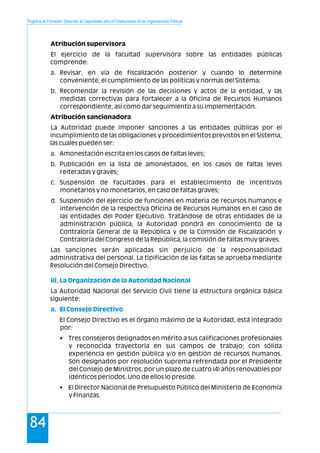 Programa de Formación: Desarrollo de Capacidades para el Fortalecimiento de las Organizaciones Políticas
84
Atribución supervisora
El ejercicio de la facultad supervisora sobre las entidades públicas
comprende:
a. Revisar, en vía de fiscalización posterior y cuando lo determine
conveniente, el cumplimiento de las políticas y normas del Sistema;
b. Recomendar la revisión de las decisiones y actos de la entidad, y las
medidas correctivas para fortalecer a la Oficina de Recursos Humanos
correspondiente, así como dar seguimiento a su implementación.
Atribución sancionadora
La Autoridad puede imponer sanciones a las entidades públicas por el
incumplimiento de las obligaciones y procedimientos previstos en el Sistema,
las cuales pueden ser:
a. Amonestación escrita en los casos de faltas leves;
b. Publicación en la lista de amonestados, en los casos de faltas leves
reiteradas y graves;
c. Suspensión de facultades para el establecimiento de incentivos
monetarios y no monetarios, en caso de faltas graves;
d. Suspensión del ejercicio de funciones en materia de recursos humanos e
intervención de la respectiva Oficina de Recursos Humanos en el caso de
las entidades del Poder Ejecutivo. Tratándose de otras entidades de la
administración pública, la Autoridad pondrá en conocimiento de la
Contraloría General de la República y de la Comisión de Fiscalización y
Contraloría del Congreso de la República, la comisión de faltas muy graves.
Las sanciones serán aplicadas sin perjuicio de la responsabilidad
administrativa del personal. La tipificación de las faltas se aprueba mediante
Resolución del Consejo Directivo.
La Autoridad Nacional del Servicio Civil tiene la estructura orgánica básica
siguiente:
El Consejo Directivo es el órgano máximo de la Autoridad, está integrado
por:
• Tres consejeros designados en mérito a sus calificaciones profesionales
y reconocida trayectoria en sus campos de trabajo; con sólida
experiencia en gestión pública y/o en gestión de recursos humanos.
Son designados por resolución suprema refrendada por el Presidente
del Consejo de Ministros, por un plazo de cuatro (4) años renovables por
idénticos períodos. Uno de ellos lo preside.
• El Director Nacional de Presupuesto Público del Ministerio de Economía
y Finanzas.
iii. La Organización de la Autoridad Nacional
a. El Consejo Directivo
 