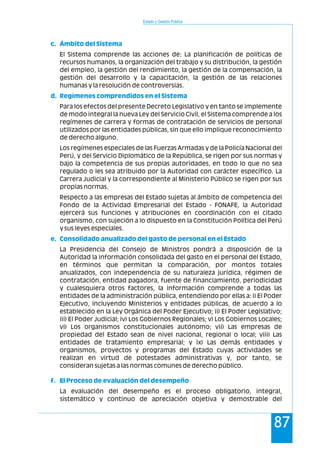 Estado y Gestión Pública
87
El Sistema comprende las acciones de: La planificación de políticas de
recursos humanos, la organización del trabajo y su distribución, la gestión
del empleo, la gestión del rendimiento, la gestión de la compensación, la
gestión del desarrollo y la capacitación, la gestión de las relaciones
humanas y la resolución de controversias.
Para los efectos del presente Decreto Legislativo y en tanto se implemente
de modo integral la nueva Ley del Servicio Civil, el Sistema comprende a los
regímenes de carrera y formas de contratación de servicios de personal
utilizados por las entidades públicas, sin que ello implique reconocimiento
de derecho alguno.
Los regímenes especiales de las Fuerzas Armadas y de la Policía Nacional del
Perú, y del Servicio Diplomático de la República, se rigen por sus normas y
bajo la competencia de sus propias autoridades, en todo lo que no sea
regulado o les sea atribuido por la Autoridad con carácter específico. La
Carrera Judicial y la correspondiente al Ministerio Público se rigen por sus
propias normas.
Respecto a las empresas del Estado sujetas al ámbito de competencia del
Fondo de la Actividad Empresarial del Estado - FONAFE, la Autoridad
ejercerá sus funciones y atribuciones en coordinación con el citado
organismo, con sujeción a lo dispuesto en la Constitución Política del Perú
y sus leyes especiales.
La Presidencia del Consejo de Ministros pondrá a disposición de la
Autoridad la información consolidada del gasto en el personal del Estado,
en términos que permitan la comparación, por montos totales
anualizados, con independencia de su naturaleza jurídica, régimen de
contratación, entidad pagadora, fuente de financiamiento, periodicidad
y cualesquiera otros factores, la información comprende a todas las
entidades de la administración pública, entendiendo por ellas a: i) El Poder
Ejecutivo, incluyendo Ministerios y entidades públicas, de acuerdo a lo
establecido en la Ley Orgánica del Poder Ejecutivo; ii) El Poder Legislativo;
iii) El Poder Judicial; iv) Los Gobiernos Regionales; v) Los Gobiernos Locales;
vi) Los organismos constitucionales autónomo; vii) Las empresas de
propiedad del Estado sean de nivel nacional, regional o local; viii) Las
entidades de tratamiento empresarial; y ix) Las demás entidades y
organismos, proyectos y programas del Estado cuyas actividades se
realizan en virtud de potestades administrativas y, por tanto, se
consideran sujetas a las normas comunes de derecho público.
La evaluación del desempeño es el proceso obligatorio, integral,
sistemático y continuo de apreciación objetiva y demostrable del
c. Ámbito del Sistema
d. Regímenes comprendidos en el Sistema
e. Consolidado anualizado del gasto de personal en el Estado
f. El Proceso de evaluación del desempeño
 