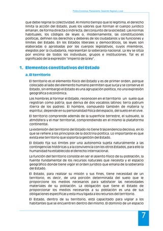 Política Económica, Planeamiento, Desarrollo Regional y Local
7
que debe regirse la colectividad. Al mismo tiempo que lo legitima, el derecho
limita la acción del Estado, pues los valores que forman el cuerpo jurídico
emanan, de forma directa o indirecta, del conjunto de la sociedad. Las normas
habituales, los códigos de leyes o, modernamente, las constituciones
políticas, definen los derechos y deberes de los ciudadanos y las funciones y
límites del Estado. En los Estados liberales y democráticos, las leyes son
elaboradas o aprobadas por los cuerpos legislativos, cuyos miembros,
elegidos por la ciudadanía, representan la soberanía nacional. La ley se sitúa
por encima de todos los individuos, grupos e instituciones. Tal es el
significado de la expresión "imperio de la ley".
El territorio es el elemento físico del Estado y es de primer orden, porque
colocado al lado del elemento humano permiten que surja y se conserve el
Estado, sin embargo el Estado es una agrupación política, no una expresión
geográfica o económica.
Los hombres al formar el Estado, reconocen en el territorio un suelo que
registran como patria; que deriva de dos vocablos latinos: terra patrum
(tierra de los padres). El hombre, compuesto también de materia (y
espíritu), depende en su personalidad física del espacio, del suelo en el vive.
El territorio comprende además de la superficie terrestre, el subsuelo, la
atmósfera y el mar territorial, comprendiendo en el mismo la plataforma
continental.
La extensión del territorio del Estado no tiene trascendencia decisiva, en lo
que se refiere a los principios de la doctrina política. Lo importante es que
exista ese territorio que soporta la gestión del Estado.
El Estado fija sus límites por una autonomía sujeta naturalmente a las
contingencias históricas y a la convivencia con los otros Estados, para ello la
humanidad ha establecido el derecho internacional.
La función del territorio consiste en ser el asiento físico de su población, la
fuente fundamental de los recursos naturales que necesita y el espacio
geográfico donde tiene vigor el orden jurídico que emana de la soberanía
del Estado.
El Estado, para realizar su misión y sus fines, tiene necesidad de un
territorio, es decir, de una porción determinada del suelo que le
proporcione los medios necesarios para satisfacer las necesidades
materiales de su población. La obligación que tiene el Estado de
proporcionar los medios necesarios a su población es una de sus
obligaciones específicas y esta muy ligada a los recursos del territorio.
El Estado, dentro de su territorio, está capacitado para vigilar a los
habitantes que se encuentren dentro del mismo. El dominio de un espacio
1. Elementos constitutivos del Estado
a. El territorio
 