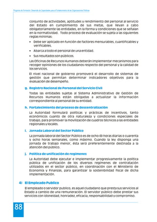 Programa de Formación: Desarrollo de Capacidades para el Fortalecimiento de las Organizaciones Políticas
88
conjunto de actividades, aptitudes y rendimiento del personal al servicio
del Estado en cumplimiento de sus metas, que llevan a cabo
obligatoriamente las entidades, en la forma y condiciones que se señalan
en la normatividad. Todo proceso de evaluación se sujeta a las siguientes
reglas mínimas:
• Debe ser aplicado en función de factores mensurables, cuantificables y
verificables.
• Abarca a todo el personal de una entidad.
• Sus resultados son públicos.
Las Oficinas de Recursos Humanos deberán implementar mecanismos para
recoger opiniones de los ciudadanos respecto del personal y la calidad de
los servicios.
El nivel nacional de gobierno promoverá el desarrollo de sistemas de
gestión que permitan determinar indicadores objetivos para la
evaluación de desempeño.
Todas las entidades sujetas al Sistema Administrativo de Gestión de
Recursos Humanos están obligadas a actualizar la información
correspondiente al personal de su entidad.
La Autoridad formulará políticas y prácticas de incentivos, tanto
económicos cuanto de otra naturaleza y condiciones especiales de
trabajo, para promover la movilización de cuadros técnicos a las entidades
regionales y locales.
La jornada laboral del Sector Público es de ocho (8) horas diarias o cuarenta
y ocho horas semanales, como máximo. Cuando la ley disponga una
jornada de trabajo menor, ésta será preferentemente destinada a la
atención del público.
La Autoridad debe ejecutar e implementar progresivamente la política
pública de unificación de los diversos regímenes de contratación
utilizados en el sector público, en coordinación con el Ministerio de
Economía y Finanzas, para garantizar la sostenibilidad fiscal de dicha
implementación.
El empleado o servidor publico, es aquel ciudadano que presta sus servicios al
Estado a cambio de una remuneración. El servidor público debe prestar sus
servicios con idoneidad, honradez, eficacia, responsabilidad y compromiso.
g. Registro Nacional de Personal del Servicio Civil
h. Fortalecimiento del proceso de descentralización
i. Jornada Laboral del Sector Público
j. Política de unificación de regímenes
4) El Empleado Publico
 