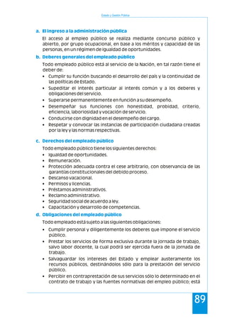 Estado y Gestión Pública
89
a. El ingreso a la administración pública
b. Deberes generales del empleado público
c. Derechos del empleado público
d. Obligaciones del empleado público
El acceso al empleo público se realiza mediante concurso público y
abierto, por grupo ocupacional, en base a los méritos y capacidad de las
personas, en un régimen de igualdad de oportunidades.
Todo empleado público está al servicio de la Nación, en tal razón tiene el
deber de:
• Cumplir su función buscando el desarrollo del país y la continuidad de
las políticas de Estado.
• Supeditar el interés particular al interés común y a los deberes y
obligaciones del servicio.
• Superarse permanentemente en función a su desempeño.
• Desempeñar sus funciones con honestidad, probidad, criterio,
eficiencia, laboriosidad y vocación de servicio.
• Conducirse con dignidad en el desempeño del cargo.
• Respetar y convocar las instancias de participación ciudadana creadas
por la ley y las normas respectivas.
Todo empleado público tiene los siguientes derechos:
• Igualdad de oportunidades.
• Remuneración.
• Protección adecuada contra el cese arbitrario, con observancia de las
garantías constitucionales del debido proceso.
• Descanso vacacional.
• Permisos y licencias.
• Préstamos administrativos.
• Reclamo administrativo.
• Seguridad social de acuerdo a ley.
• Capacitación y desarrollo de competencias.
Todo empleado está sujeto a las siguientes obligaciones:
• Cumplir personal y diligentemente los deberes que impone el servicio
público.
• Prestar los servicios de forma exclusiva durante la jornada de trabajo,
salvo labor docente, la cual podrá ser ejercida fuera de la jornada de
trabajo.
• Salvaguardar los intereses del Estado y emplear austeramente los
recursos públicos, destinándolos sólo para la prestación del servicio
público.
• Percibir en contraprestación de sus servicios sólo lo determinado en el
contrato de trabajo y las fuentes normativas del empleo público; está
 