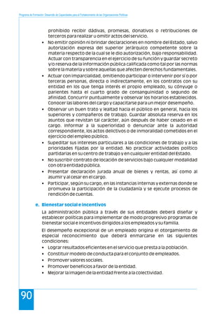 Programa de Formación: Desarrollo de Capacidades para el Fortalecimiento de las Organizaciones Políticas
90
prohibido recibir dádivas, promesas, donativos o retribuciones de
terceros para realizar u omitir actos del servicio.
• No emitir opinión ni brindar declaraciones en nombre del Estado, salvo
autorización expresa del superior jerárquico competente sobre la
materia respecto de la cual se le dio autorización, bajo responsabilidad.
Actuar con transparencia en el ejercicio de su función y guardar secreto
y/o reserva de la información pública calificada como tal por las normas
sobre la materia y sobre aquellas que afecten derechos fundamentales.
• Actuar con imparcialidad, omitiendo participar o intervenir por sí o por
terceras personas, directa o indirectamente, en los contratos con su
entidad en los que tenga interés el propio empleado, su cónyuge o
parientes hasta el cuarto grado de consanguinidad o segundo de
afinidad. Concurrir puntualmente y observar los horarios establecidos.
Conocer las labores del cargo y capacitarse para un mejor desempeño.
• Observar un buen trato y lealtad hacia el público en general, hacia los
superiores y compañeros de trabajo. Guardar absoluta reserva en los
asuntos que revistan tal carácter, aún después de haber cesado en el
cargo. Informar a la superioridad o denunciar ante la autoridad
correspondiente, los actos delictivos o de inmoralidad cometidos en el
ejercicio del empleo público.
• Supeditar sus intereses particulares a las condiciones de trabajo y a las
prioridades fijadas por la entidad. No practicar actividades político
partidarias en su centro de trabajo y en cualquier entidad del Estado.
• No suscribir contrato de locación de servicios bajo cualquier modalidad
con otra entidad pública.
• Presentar declaración jurada anual de bienes y rentas, así como al
asumir y al cesar en el cargo.
• Participar, según su cargo, en las instancias internas y externas donde se
promueva la participación de la ciudadanía y se ejecute procesos de
rendición de cuentas.
La administración pública a través de sus entidades deberá diseñar y
establecer políticas para implementar de modo progresivo programas de
bienestar social e incentivos dirigidos a los empleados y su familia.
El desempeño excepcional de un empleado origina el otorgamiento de
especial reconocimiento que deberá enmarcarse en las siguientes
condiciones:
• Lograr resultados eficientes en el servicio que presta a la población.
• Constituir modelo de conducta para el conjunto de empleados.
• Promover valores sociales.
• Promover beneficios a favor de la entidad.
• Mejorar la imagen de la entidad frente a la colectividad.
e. Bienestar social e incentivos
 