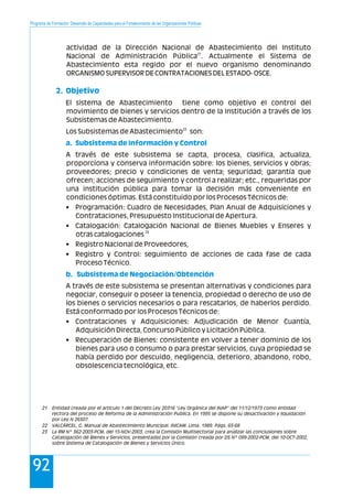 Programa de Formación: Desarrollo de Capacidades para el Fortalecimiento de las Organizaciones Políticas
92
actividad de la Dirección Nacional de Abastecimiento del Instituto
21
Nacional de Administración Pública . Actualmente el Sistema de
Abastecimiento esta regido por el nuevo organismo denominando
ORGANISMO SUPERVISOR DE CONTRATACIONES DEL ESTADO- OSCE.
El sistema de Abastecimiento tiene como objetivo el control del
movimiento de bienes y servicios dentro de la Institución a través de los
Subsistemas de Abastecimiento.
22
Los Subsistemas de Abastecimiento son:
A través de este subsistema se capta, procesa, clasifica, actualiza,
proporciona y conserva información sobre: los bienes, servicios y obras;
proveedores; precio y condiciones de venta; seguridad; garantía que
ofrecen; acciones de seguimiento y control a realizar; etc., requeridas por
una institución pública para tomar la decisión más conveniente en
condiciones óptimas. Está constituido por los Procesos Técnicos de:
• Programación: Cuadro de Necesidades, Plan Anual de Adquisiciones y
Contrataciones, Presupuesto Institucional de Apertura.
• Catalogación: Catalogación Nacional de Bienes Muebles y Enseres y
23
otras catalogaciones
• Registro Nacional de Proveedores,
• Registro y Control: seguimiento de acciones de cada fase de cada
Proceso Técnico.
A través de este subsistema se presentan alternativas y condiciones para
negociar, conseguir o poseer la tenencia, propiedad o derecho de uso de
los bienes o servicios necesarios o para rescatarlos, de haberlos perdido.
Está conformado por los Procesos Técnicos de:
• Contrataciones y Adquisiciones: Adjudicación de Menor Cuantía,
Adquisición Directa, Concurso Público y Licitación Pública.
• Recuperación de Bienes: consistente en volver a tener dominio de los
bienes para uso o consumo o para prestar servicios, cuya propiedad se
había perdido por descuido, negligencia, deterioro, abandono, robo,
obsolescencia tecnológica, etc.
2. Objetivo
a. Subsistema de Información y Control
b. Subsistema de Negociación/Obtención
21 Entidad creada por el artículo 1 del Decreto Ley 20316 "Ley Orgánica del INAP" del 11/12/1973 como entidad
rectora del proceso de Reforma de la Administración Publica. En 1995 se dispone su desactivación y liquidación
por Ley N 26507.
22 VALCÁRCEL, G. Manual de Abastecimiento Municipal. INICAM. Lima. 1989. Págs. 65-68
23 La RM Nº 362-2003-PCM, del 15-NOV-2003, crea la Comisión Multisectorial para analizar las conclusiones sobre
Catalogación de Bienes y Servicios, presentadas por la Comisión creada por DS Nº 099-2002-PCM, del 10-OCT-2002,
sobre Sistema de Catalogación de Bienes y Servicios Único.
 