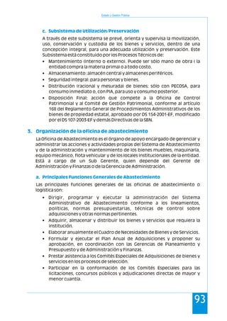 Estado y Gestión Pública
93
A través de este subsistema se prevé, orienta y supervisa la movilización,
uso, conservación y custodia de los bienes y servicios, dentro de una
concepción integral, para una adecuada utilización y preservación. Este
Subsistema está constituido por los Procesos Técnicos de:
• Mantenimiento (interno o externo). Puede ser sólo mano de obra ( la
entidad compra la materia prima) o a todo costo.
• Almacenamiento: almacén central y almacenes periféricos.
• Seguridad integral: para personas y bienes.
• Distribución (racional y mesurada) de bienes: sólo con PECOSA, para
consumo inmediato o, con PIA, para uso y consumo posterior.
• Disposición Final: acción que compete a la Oficina de Control
Patrimonial y al Comité de Gestión Patrimonial, conforme al artículo
168 del Reglamento General de Procedimientos Administrativos de los
bienes de propiedad estatal, aprobado por DS 154-2001-EF, modificado
por el DS 107-2003-EF y demás Directivas de la SBN.
La Oficina de Abastecimiento es el órgano de apoyo encargado de gerenciar y
administrar las acciones y actividades propias del Sistema de Abastecimiento
y de la administración y mantenimiento de los bienes muebles, maquinaria,
equipo mecánico, flota vehicular y de los locales institucionales de la entidad.
Está a cargo de un Sub Gerente, quien depende del Gerente de
Administración y Finanzas o de la Gerencia de Administración.
Las principales funciones generales de las oficinas de abastecimiento o
logística son:
• Dirigir, programar y ejecutar la administración del Sistema
Administrativo de Abastecimiento conforme a los lineamientos,
políticas, normas presupuestarias, técnicas de control sobre
adquisiciones y otras normas pertinentes.
• Adquirir, almacenar y distribuir los bienes y servicios que requiera la
institución.
• Elaborar anualmente el Cuadro de Necesidades de Bienes y de Servicios.
• Formular y ejecutar el Plan Anual de Adquisiciones y proponer su
aprobación, en coordinación con las Gerencias de Planeamiento y
Presupuesto y de Administración y Finanzas.
• Prestar asistencia a los Comités Especiales de Adquisiciones de bienes y
servicios en los procesos de selección.
• Participar en la conformación de los Comités Especiales para las
licitaciones, concursos públicos y adjudicaciones directas de mayor y
menor cuantía.
c. Subsistema de Utilización/Preservación
3. Organización de la oficina de abastecimiento
a. Principales Funciones Generales de Abastecimiento
 