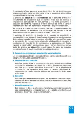 Estado y Gestión Pública
97
Es necesario señalar que pese a que la similitud de los términos puede
originar confusión, debemos diferenciar entre el proceso de adquisición o
contratación y el proceso de selección.
El proceso de adquisición o contratación es el conjunto ordenado y
concatenado de actuaciones que se realizan desde que se autoriza la
adquisición o contratación del bien, servicio u obra hasta que culmina la
ejecución del contrato respectivo a través del cual se pactó la venta o
arrendamiento del bien, la prestación del servicio o la ejecución de la obra.
Por su parte, el proceso de selección es el "concurso" que permite elegir, de
manera objetiva, al proveedor que se encargará de vender o dar en
arrendamiento un bien, prestar un servicio o ejecutar una obra.
El proceso de selección se inserta en el proceso de adquisición o
contratación, es una fase de él. Otras fases de dicho proceso son: la ejecución
de los actos preparatorios del proceso de selección, tales como el Plan Anual,
la formulación del requerimiento, el estudio o indagación de mercado, la
aprobación del expediente de contratación, la designación del Comité
Especial, la elaboración y aprobación de bases y demás. Asimismo, forman
parte del proceso de adquisición o contratación los actos de ejecución
contractual luego de la culminación del proceso de selección.
Los procesos de adquisición o contratación que realizan las entidades tienen
tres grandes fases, detalladas a continuación:
Es la fase que va desde el momento en que se aprueba la adquisición o
contratación hasta la convocatoria del proceso de selección. Dentro de
esta fase encontramos, además de la aprobación de la adquisición o
contratación, las siguientes actuaciones de carácter administrativo:
designación del comité especial, elaboración y aprobación de las bases,
entre otras.
Es la fase que va desde la convocatoria del proceso de selección hasta la
celebración / firma del contrato respectivo. Esta fase es identificada con el
proceso de selección.
Es la fase que va desde la celebración hasta la liquidación del contrato. En
esta fase se produce la entrega del bien en propiedad o arrendamiento, la
prestación del servicio o la ejecución de la obra.
2. Fases de los procesos de adquisición o contratación
a. Preparación de la selección
b. Selección
c. Ejecución contractual
 