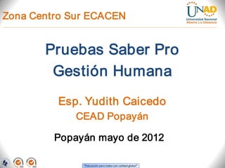 Zona Centro Sur ECACEN


       Pruebas Saber Pro
        Gestión Humana
         Esp. Yudith Caicedo
             CEAD Popayán

         Popayán mayo de 2012

              “Educación para todos con calidad global”
 
