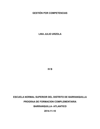 GESTIÓN POR COMPETENCIAS LINA JULIO URZOLA 
IV B 
ESCUELA NORMAL SUPERIOR DEL DISTRITO DE BARRANQUILLA 
PROGRAA DE FORMACION COMPLEMENTARIA 
BARRANQUILLA- ATLANTICO 
2014-11-10 
 