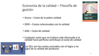 117
Economía de la calidad – Filosofía de
gestión
• Gryna – Costo de la pobre calidad
• DOD – Costos relacionados con la calidad
• ASQ – Costo de calidad
• Cualquier costo que no hubiera sido efectuado si la
calidad fuera perfecta contribuye al costo de calidad
• Los QCs son los costos asociados con el logro y no
logro de la calidad del producto
 