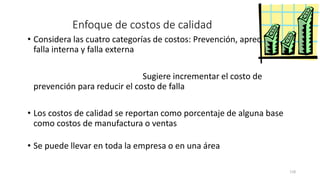 118
Enfoque de costos de calidad
• Considera las cuatro categorías de costos: Prevención, apreciación,
falla interna y falla externa
• Identifica el oro en la mina y Sugiere incrementar el costo de
prevención para reducir el costo de falla
• Los costos de calidad se reportan como porcentaje de alguna base
como costos de manufactura o ventas
• Se puede llevar en toda la empresa o en una área
 