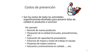 120
Costos de prevención
• Son los costos de todas las actividades
específicamente diseñados para prevenir fallas de
calidad en productos o servicios
Por ejemplo:
• Revisión de nuevos productos
• Planeación de la calidad (manuales, procedimientos,
etc.)
• Evaluación de capacidad de proveedores
• Esfuerzos de mejora a través de trabajo en equipo
• Proyectos de mejora continua
• Educación y entrenamiento en calidad.......etc.
 