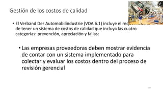 144
Gestión de los costos de calidad
• El Verband Der Automobilindustrie (VDA 6.1) incluye el requerimiento
de tener un sistema de costos de calidad que incluya las cuatro
categorías: prevención, apreciación y fallas:
•Las empresas proveedoras deben mostrar evidencia
de contar con un sistema implementado para
colectar y evaluar los costos dentro del proceso de
revisión gerencial
 