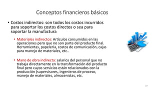 147
Conceptos financieros básicos
• Costos indirectos: son todos los costos incurridos
para soportar los costos directos o sea para
soportar la manufactura
• Materiales indirectos: Artículos consumidos en las
operaciones pero que no son parte del producto final.
Herramientas, papelería, costos de comunicación, cajas
para manejo de materiales, etc..
• Mano de obra indirecta: salarios del personal que no
trabaja directamente en la transformación del producto
final pero cuyos servicios están relacionados con la
producción (supervisores, ingenieros de proceso,
manejo de materiales, almacenistas, etc.
 