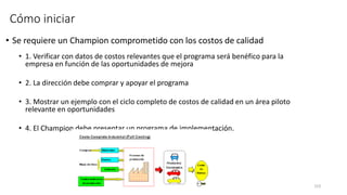 153
Cómo iniciar
• Se requiere un Champion comprometido con los costos de calidad
• 1. Verificar con datos de costos relevantes que el programa será benéfico para la
empresa en función de las oportunidades de mejora
• 2. La dirección debe comprar y apoyar el programa
• 3. Mostrar un ejemplo con el ciclo completo de costos de calidad en un área piloto
relevante en oportunidades
• 4. El Champion debe presentar un programa de implementación.
 