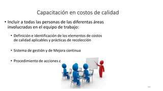 161
Capacitación en costos de calidad
• Incluir a todas las personas de las diferentas áreas
involucradas en el equipo de trabajo:
• Definición e identificación de los elementos de costos
de calidad aplicables y prácticas de recolección
• Sistema de gestión y de Mejora continua
• Procedimiento de acciones correctivas
 