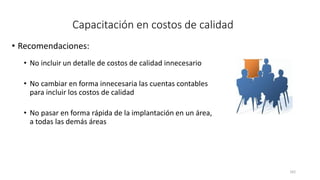 162
Capacitación en costos de calidad
• Recomendaciones:
• No incluir un detalle de costos de calidad innecesario
• No cambiar en forma innecesaria las cuentas contables
para incluir los costos de calidad
• No pasar en forma rápida de la implantación en un área,
a todas las demás áreas
 