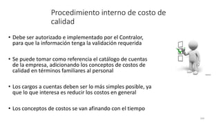 164
Procedimiento interno de costo de
calidad
• Debe ser autorizado e implementado por el Contralor,
para que la información tenga la validación requerida
• Se puede tomar como referencia el catálogo de cuentas
de la empresa, adicionando los conceptos de costos de
calidad en términos familiares al personal
• Los cargos a cuentas deben ser lo más simples posible, ya
que lo que interesa es reducir los costos en general
• Los conceptos de costos se van afinando con el tiempo
 