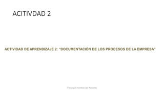 ACITIVDAD 2
Título y/o nombre del Ponente
ACTIVIDAD DE APRENDIZAJE 2: “DOCUMENTACIÓN DE LOS PROCESOS DE LA EMPRESA”
 