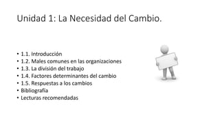 Unidad 1: La Necesidad del Cambio.
• 1.1. Introducción
• 1.2. Males comunes en las organizaciones
• 1.3. La división del trabajo
• 1.4. Factores determinantes del cambio
• 1.5. Respuestas a los cambios
• Bibliografía
• Lecturas recomendadas
 