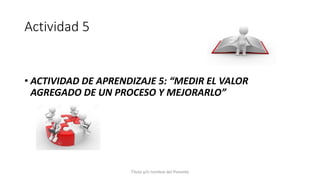 Actividad 5
Título y/o nombre del Ponente
• ACTIVIDAD DE APRENDIZAJE 5: “MEDIR EL VALOR
AGREGADO DE UN PROCESO Y MEJORARLO”
 