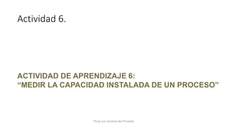 Actividad 6.
Título y/o nombre del Ponente
ACTIVIDAD DE APRENDIZAJE 6:
“MEDIR LA CAPACIDAD INSTALADA DE UN PROCESO”
 