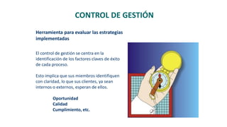 El control de gestión se centra en la
identificación de los factores claves de éxito
de cada proceso.
Esto implica que sus miembros identifiquen
con claridad, lo que sus clientes, ya sean
internos o externos, esperan de ellos.
Oportunidad
Calidad
Cumplimiento, etc.
CONTROL DE GESTIÓN
Herramienta para evaluar las estrategias
implementadas
 