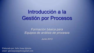 Introducción a la
Gestión por Procesos
Formación básica para
Equipos de análisis de procesos
Junio 2013
1
Elaborado por: Julio Joana Iglesias
email: iglesiasjoanajulio@gmail.com
 