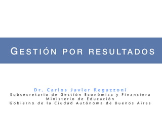 G E S T I Ó N P O R R E S U LTA D O S !


        Dr. Carlos Javier Regazzoni
Subsecretario de Gestión Económica y Financiera
            Ministerio de Educación
Gobierno de la Ciudad Autónoma de Buenos Aires
 
