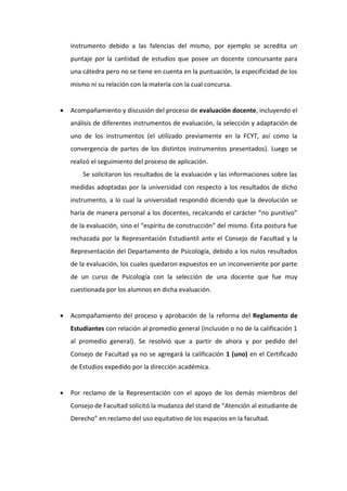 instrumento debido a las falencias del mismo, por ejemplo se acredita un
    puntaje por la cantidad de estudios que posee un docente concursante para
    una cátedra pero no se tiene en cuenta en la puntuación, la especificidad de los
    mismo ni su relación con la materia con la cual concursa.


   Acompañamiento y discusión del proceso de evaluación docente, incluyendo el
    análisis de diferentes instrumentos de evaluación, la selección y adaptación de
    uno de los instrumentos (el utilizado previamente en la FCYT, así como la
    convergencia de partes de los distintos instrumentos presentados). Luego se
    realizó el seguimiento del proceso de aplicación.
        Se solicitaron los resultados de la evaluación y las informaciones sobre las
    medidas adoptadas por la universidad con respecto a los resultados de dicho
    instrumento, a lo cual la universidad respondió diciendo que la devolución se
    haría de manera personal a los docentes, recalcando el carácter “no punitivo”
    de la evaluación, sino el “espíritu de construcción” del mismo. Ésta postura fue
    rechazada por la Representación Estudiantil ante el Consejo de Facultad y la
    Representación del Departamento de Psicología, debido a los nulos resultados
    de la evaluación, los cuales quedaron expuestos en un inconveniente por parte
    de un curso de Psicología con la selección de una docente que fue muy
    cuestionada por los alumnos en dicha evaluación.


   Acompañamiento del proceso y aprobación de la reforma del Reglamento de
    Estudiantes con relación al promedio general (inclusión o no de la calificación 1
    al promedio general). Se resolvió que a partir de ahora y por pedido del
    Consejo de Facultad ya no se agregará la calificación 1 (uno) en el Certificado
    de Estudios expedido por la dirección académica.


   Por reclamo de la Representación con el apoyo de los demás miembros del
    Consejo de Facultad solicitó la mudanza del stand de “Atención al estudiante de
    Derecho” en reclamo del uso equitativo de los espacios en la facultad.
 