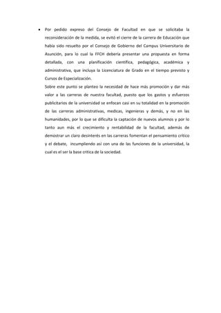    Por pedido expreso del Consejo de Facultad en que se solicitaba la
    reconsideración de la medida, se evitó el cierre de la carrera de Educación que
    había sido resuelto por el Consejo de Gobierno del Campus Universitario de
    Asunción, para lo cual la FFCH debería presentar una propuesta en forma
    detallada, con una planificación científica, pedagógica, académica y
    administrativa, que incluya la Licenciatura de Grado en el tiempo previsto y
    Cursos de Especialización.
    Sobre este punto se planteo la necesidad de hace más promoción y dar más
    valor a las carreras de nuestra facultad, puesto que los gastos y esfuerzos
    publicitarios de la universidad se enfocan casi en su totalidad en la promoción
    de las carreras administrativas, medicas, ingenieras y demás, y no en las
    humanidades, por lo que se dificulta la captación de nuevos alumnos y por lo
    tanto aun más el crecimiento y rentabilidad de la facultad, además de
    demostrar un claro desinterés en las carreras fomentan el pensamiento crítico
    y el debate, incumpliendo así con una de las funciones de la universidad, la
    cual es el ser la base critica de la sociedad.
 