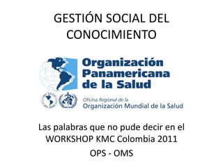 GESTIÓN SOCIAL DEL
     CONOCIMIENTO




Las palabras que no pude decir en el
  WORKSHOP KMC Colombia 2011
             OPS - OMS
 