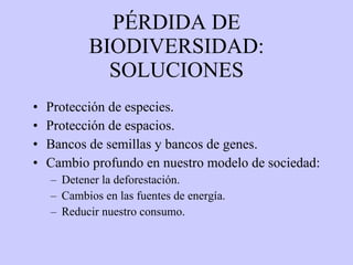 PÉRDIDA DE BIODIVERSIDAD: SOLUCIONES Protección de especies. Protección de espacios.  Bancos de semillas y bancos de genes. Cambio profundo en nuestro modelo de sociedad: Detener la deforestación. Cambios en las fuentes de energía. Reducir nuestro consumo. 