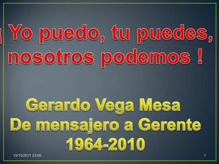 ¡ Yo puedo, tu puedes,  nosotros podemos ! Gerardo Vega Mesa  De mensajero a Gerente 1964-2010 1 03/10/2011 17:41 