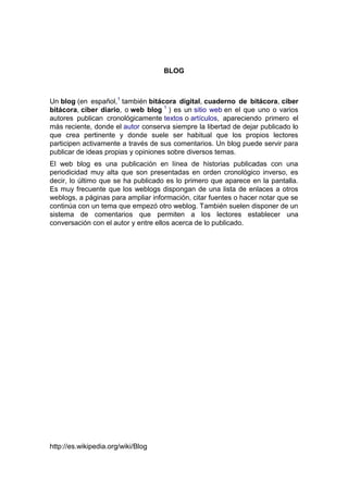 BLOG

Un blog (en español,1 también bitácora digital, cuaderno de bitácora, ciber
bitácora, ciber diario, o web blog 1 ) es un sitio web en el que uno o varios
autores publican cronológicamente textos o artículos, apareciendo primero el
más reciente, donde el autor conserva siempre la libertad de dejar publicado lo
que crea pertinente y donde suele ser habitual que los propios lectores
participen activamente a través de sus comentarios. Un blog puede servir para
publicar de ideas propias y opiniones sobre diversos temas.
El web blog es una publicación en línea de historias publicadas con una
periodicidad muy alta que son presentadas en orden cronológico inverso, es
decir, lo último que se ha publicado es lo primero que aparece en la pantalla.
Es muy frecuente que los weblogs dispongan de una lista de enlaces a otros
weblogs, a páginas para ampliar información, citar fuentes o hacer notar que se
continúa con un tema que empezó otro weblog. También suelen disponer de un
sistema de comentarios que permiten a los lectores establecer una
conversación con el autor y entre ellos acerca de lo publicado.

http://es.wikipedia.org/wiki/Blog

 