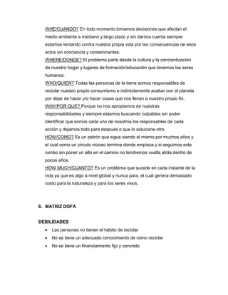 WHE/CUANDO? En todo momento tomamos decisiones que afectan el
medio ambiente a mediano y largo plazo y sin darnos cuenta siempre
estamos tentando contra nuestra propia vida por las consecuencias de esos
actos sin conciencia y contaminantes.
WHERE/DONDE? El problema parte desde la cultura y la concientización
de nuestro hogar y lugares de formación/educación que tenemos los seres
humanos.
WHO/QUIEN? Todas las personas de la tierra somos responsables de
reciclar nuestro propio consumismo e indirectamente acabar con el planeta
por dejar de hacer y/o hacer cosas que nos llevan a nuestro propio fin.
WHY/POR QUE? Porque no nos apropiamos de nuestras
responsabilidades y siempre estamos buscando culpables sin poder
identificar que somos cada uno de nosotros los responsables de cada
acción y dejamos todo para después o que lo solucione otro.
HOW/COMO? Es un patrón que sigue siendo el mismo por muchos años y
el cual como un círculo vicioso termina donde empieza y si seguimos este
rumbo sin poner un alto en el camino no tendremos vuelta atrás dentro de
pocos años.
HOW MUCH/CUANTO? Es un problema que sucede en cada instante de la
vida ya que es algo a nivel global y nunca para, el cual genera demasiado
costo para la naturaleza y para los seres vivos.
6. MATRIZ DOFA
DEBILIDADES
 Las personas no tienen el hábito de reciclar
 No se tiene un adecuado conocimiento de cómo reciclar
 No se tiene un financiamiento fijo y concreto
 