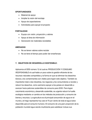 OPORTUNIDADES
 Material de apoyo
 Ampliar la visión del reciclaje
 Apoyo de capacitadores
 Actividades para apoyar el proyecto
FORTALEZAS
 Equipo con visión, proyección y valores
 Apoyo al área de información
 Generación de materiales reciclables
AMENAZAS
 No se tienen valores sobre reciclar
 No se tiene el tiempo para poder dar enseñanzas
7. OBJETIVOS DE DESARROLLO SOSTENIBLE:
Aplicamos al ODS número 12 el cual es PRODUCCIÓN Y CONSUMO
RESPONSABLE el cual habla un poco sobre la gestión eficiente de los
recursos naturales compartidos y la forma en que se eliminan los desechos
tóxicos y los contaminantes son vitales para lograr este objetivo. También es
importante instar a las industrias, los negocios y los consumidores a reciclar y
reducir los desechos, como asimismo apoyar a los países en desarrollo a
avanzar hacia patrones sostenibles de consumo para 2030. Para lograr
crecimiento económico y desarrollo sostenible, es urgente reducir la huella
ecológica mediante un cambio en los métodos de producción y consumo de
bienes y recursos. La agricultura es el principal consumidor de agua en el
mundo y el riego representa hoy casi el 70 por ciento de toda el agua dulce
disponible para el consumo humano. El consumo de una gran proporción de la
población mundial sigue siendo insuficiente para satisfacer incluso sus
 